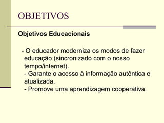 OBJETIVOS  Objetivos Educacionais - O educador moderniza os modos de fazer educação (sincronizado com o nosso tempo/internet). - Garante o acesso à informação autêntica e atualizada. - Promove uma aprendizagem cooperativa.  