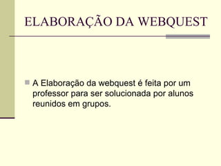 ELABORAÇÃO DA WEBQUEST A Elaboração da webquest é feita por um professor para ser solucionada por alunos reunidos em grupos. 