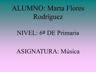 ALUMNO: Marta Flores Rodríguez NIVEL: 6º DE Primaria ASIGNATURA: Música 