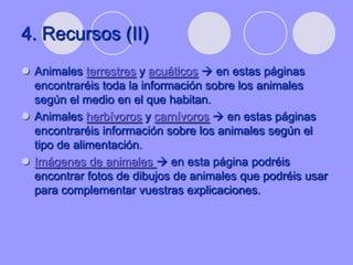 4. Recursos (II)
 Animales terrestres y acuáticos  en estas páginas
  encontraréis toda la información sobre los animales
  según el medio en el que habitan.
 Animales herbívoros y carnívoros  en estas páginas
  encontraréis información sobre los animales según el
  tipo de alimentación.
 Imágenes de animales  en esta página podréis
  encontrar fotos de dibujos de animales que podréis usar
  para complementar vuestras explicaciones.
 