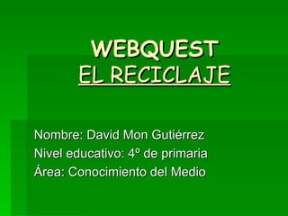 WEBQUEST EL RECICLAJE Nombre: David Mon Gutiérrez Nivel educativo: 4º de primaria Área: Conocimiento del Medio 
