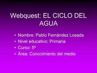Webquest: EL CICLO DEL
        AGUA
 •   Nombre: Pablo Fernández Losada
 •   Nivel educativo: Primaria
 •   Curso: 5º
 •   Área: Conocimiento del medio
 