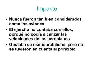 Impacto Nunca fueron tan bien considerados como los aviones El ejército no contaba con ellos, porqué no podía alcanzar las velocidades de los aeroplanos Gustaba su maniobrabilidad, pero no se tuvieron en cuenta al principio 