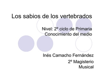 Los sabios de los vertebrados Nivel: 2º ciclo de Primaria Conocimiento del medio Inés Camacho Fernández 2º Magisterio Musical 
