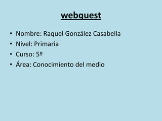 webquest Nombre: Raquel González Casabella Nivel: Primaria Curso: 5º Área: Conocimiento del medio 