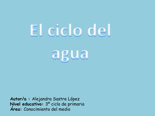 El ciclo del agua Autor/a : Alejandra Sastre López Nivel educativo: 3º ciclo de primaria Área: Conocimiento del medio 