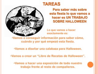 TAREASPara saber más sobre esta fiesta lo que vamos a hacer es UN TRABAJO SOBRE HALLOWEENLo que vamos a hacer exactamente es:Vamos a conseguir información para saber cómo, cuándo y por qué empezó esta fiesta.