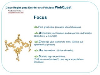 Cinco Reglas para Escribir una Fabulosa WebQuestFocusoOoFindgreatsites. (Localice sitios fabulosos)oOoOrchestrateyourlearners and resources. (Administre aprendices  y recursos)oOoChallengeyourlearnerstothink. (Motive sus aprendices a pensar)oOoUse themedium. (Utilice el medio)oOoScaffoldhighexpectations. (Edifique un andamiaje(3) para lograr expectativas elevadas)