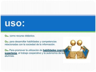 uso:Ooocomo recurso didáctico.Ooo para desarrollar habilidades y competencias relacionadas con la sociedad de la información.OooPara promover la utilización de habilidades cognitivas superiores, el trabajo cooperativo y la autonomía de los alumnos.