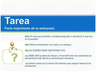TareaParte importante de la webquest.oOo Es mas que contestar a simples preguntas o reproducir lo que hay en la pantalla.oOoOfrece al estudiante una meta y un enfoque.oOoSU DISEÑO DEBE SER ATRACTIVO.oOoDEBE SER posible de realizar y fomentaR entre los estudiantes el pensamiento más allá de la comprensión mecánica. oOoDeben existir por lo menos 50 maneras para asignar tareas Al los estudiantes.?