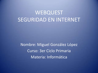 WEBQUEST SEGURIDAD EN INTERNET Nombre: Miguel González López Curso: 3er Ciclo Primaria Materia: Informática 