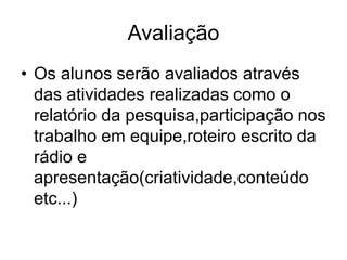 AvaliaçãoOs alunos serão avaliados através das atividades realizadas como o relatório da pesquisa,participação nos trabalho em equipe,roteiro escrito da rádio e apresentação(criatividade,conteúdo etc...)
