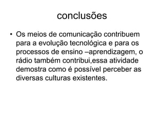 conclusõesOs meios de comunicação contribuem para a evolução tecnológica e para os processos de ensino –aprendizagem, o rádio também contribui,essa atividade demostra como é possível perceber as diversas culturas existentes.