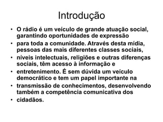 IntroduçãoO rádio é um veículo de grande atuação social, garantindo oportunidades de expressãopara toda a comunidade. Através desta mídia, pessoas das mais diferentes classes sociais,níveis intelectuais, religiões e outras diferenças sociais, têm acesso à informação eentretenimento. É sem dúvida um veículo democrático e tem um papel importante natransmissão de conhecimentos, desenvolvendo também a competência comunicativa doscidadãos.
