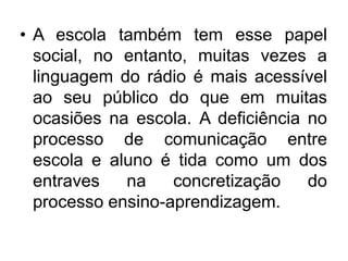 A escola também tem esse papel social, no entanto, muitas vezes a linguagem do rádio é mais acessível ao seu público do que em muitas ocasiões na escola. A deficiência no processo de comunicação entre escola e aluno é tida como um dos entraves na concretização do processo ensino-aprendizagem.