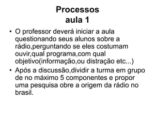 Processos aula 1O professor deverá iniciar a aula questionando seus alunos sobre a rádio,perguntando se eles costumam ouvir,qual programa,com qual objetivo(informação,ou distração etc...)Após a discussão,dividir a turma em grupo de no máximo 5 componentes e propor uma pesquisa obre a origem da rádio no brasil.