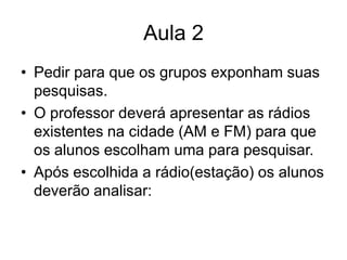 Aula 2 Pedir para que os grupos exponham suas pesquisas.O professor deverá apresentar as rádios existentes na cidade (AM e FM) para que os alunos escolham uma para pesquisar.Após escolhida a rádio(estação) os alunos deverão analisar: