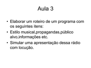 Aula 3Elaborar um roteiro de um programa com os seguintes itens:Estilo musical,propagandas,público alvo,informações etc.Simular uma apresentação dessa rádio com locução.
