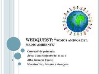 WEBQUEST: “ SOMOS AMIGOS DEL MEDIO AMBIENTE” Curso: 6º de primaria Área: Conocimiento del medio Alba Gabarri Fanjul Maestro Esp. Lengua extranjera 