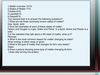 1.Matter overview 10/10 2.States of Matter 7/10 3.Solids 9/10 4.Liquids6/10 5.Gases9/10  Your second task is to answer the following questions?  1.What are the three commonly known states of matter? Gas, liquid, solid  2.Give two examples of each of these states of matter. Helium and Oxygen is a gas, Water and Petrol  is a liquid, Stone and Plastic is a solid  3.In the websites they talk about a 4th state of matter, what is it? Plasmas  4.What is the most common reason for matter changing its state? When energy is taken away or given  5.What is the type of matter that changes its form very easily? Water 6.Draw a picture showing some type of matter changing its form. I drew clay turning into pottery 