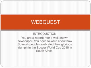 INTRODUCTION You are a reporterfor a well-knownnewspaper. YouneedtowriteabouthowSpanishpeoplecelebratedtheirglorioustriumph in the Soccer World Cup 2010 in South Africa. WEBQUEST 