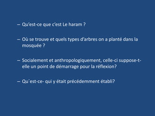 Qu’est-ce que c’est Le haram ?Où se trouve et quels types d’arbres on a planté dans la mosquée ?Socialement et anthropologiquement, celle-ci suppose-t-elle un point de démarrage pour la réflexion?Qu´est-ce- qui y était précédemment établi?