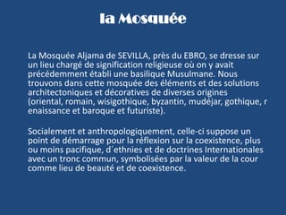 la MosquéeLa Mosquée Aljama de SEVILLA, près du EBRO, se dresse sur un lieu chargé de signification religieuse où on y avait précédemment établi une basilique Musulmane. Nous trouvons dans cette mosquée des éléments et des solutions architectoniques et décoratives de diverses origines (oriental, romain, wisigothique, byzantin, mudéjar, gothique, renaissance et baroque et futuriste).Socialement et anthropologiquement, celle-ci suppose un point de démarrage pour la réflexion sur la coexistence, plus ou moins pacifique, d´ethnies et de doctrines Internationales avec un tronc commun, symbolisées par la valeur de la cour comme lieu de beauté et de coexistence.