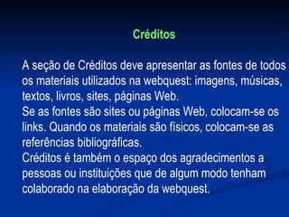 Créditos A seção de Créditos deve apresentar as fontes de todos os materiais utilizados na webquest: imagens, músicas, textos, livros, sites, páginas Web. Se as fontes são sites ou páginas Web, colocam-se os links. Quando os materiais são físicos, colocam-se as referências bibliográficas. Créditos é também o espaço dos agradecimentos a pessoas ou instituições que de algum modo tenham colaborado na elaboração da webquest. 