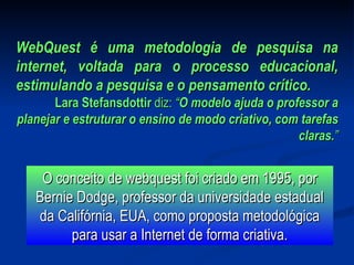 WebQuest é uma metodologia de pesquisa na internet, voltada para o processo educacional, estimulando a pesquisa e o pensamento crítico.   Lara Stefansdottir  diz:  “ O modelo ajuda o professor a planejar e estruturar o ensino de modo criativo, com tarefas claras. ” O conceito de webquest foi criado em 1995, por Bernie Dodge, professor da universidade estadual da Califórnia, EUA, como proposta metodológica para usar a Internet de forma criativa. 