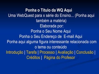 Ponha o Título da WQ Aqui     Uma WebQuest para x série do Ensino... (Ponha aqui também a matéria)   Elaborada por: Ponha o Seu Nome Aqui  Ponha o Seu Endereço de  E-mail Aqui    Ponha aqui alguma figura interessante relacionada com o tema ou conteúdo  Introdução  |  Tarefa  |  Processo  |  Avaliação  |  Conclusão  |  Créditos  |   Página do  Profesor   
