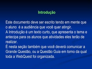Introdução Este documento deve ser escrito tendo em mente que  o aluno  é a audiência que você quer atingir.  A Introdução é um texto curto, que apresenta o tema e antecipa para os alunos que atividades eles terão de realizar. É nesta seção também que você deverá comunicar a Grande Questão, ou a Questão Guia em torno da qual toda a WebQuest foi organizada.    