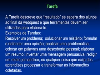 Tarefa A Tarefa descreve que “resultado” se espera dos alunos ao final da webquest e que ferramentas devem ser utilizadas para elaborá-lo. Exemplos de Tarefas:  Resolver um problema;  solucionar um mistério; formular e defender uma opinião; analisar uma problemática; colocar em palavras uma descoberta pessoal; elaborar um resumo; inventar uma mensagem persuasiva; redigir um relato jornalístico, ou qualquer coisa que exija dos aprendizes processar e transformar as informações coletadas.  
