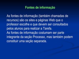Fontes de informação As fontes de informação (também chamadas de recursos) são os sites e páginas Web que o professor escolhe e que devem ser consultados pelos alunos para realizar a Tarefa. As fontes de informação costumam ser parte integrante da seção Processo, mas também podem constituir uma seção separada. 