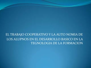 EL TRABAJO COOPERATIVO Y LA AUTO NOMIA DELOS ALUPNOS EN EL DESARROLLO BASICO EN LA TEGNOLOGIA DE LA FORMACION