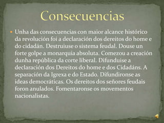  Unha das consecuencias con maior alcance histórico
da revolución foi a declaración dos dereitos do home e
do cidadán. Destruiuse o sistema feudal. Douse un
forte golpe a monarquia absoluta. Comezou a creación
dunha república da corte liberal. Difunduise a
declaración dos Dereitos do home e dos Cidadáns. A
separación da Igrexa e do Estado. Difundironse as
ideas democráticas. Os dereitos dos señores feudais
foron anulados. Fomentaronse os movementos
nacionalistas.
 
