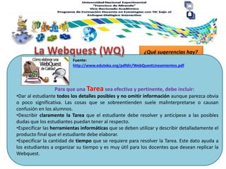 ¿Qué sugerencias hay?
Para que una Tarea sea efectiva y pertinente, debe incluir:
Fuente:
http://www.eduteka.org/pdfdir/WebQuestLineamientos.pdf
•Dar al estudiante todos los detalles posibles y no omitir información aunque parezca obvia
o poco significativa. Las cosas que se sobreentienden suele malinterpretarse o causan
confusión en los alumnos.
•Describir claramente la Tarea que el estudiante debe resolver y anticípese a las posibles
dudas que los estudiantes puedan tener al respecto.
•Especificar las herramientas informáticas que se deben utilizar y describir detalladamente el
producto final que el estudiante debe elaborar.
•Especificar la cantidad de tiempo que se requiere para resolver la Tarea. Este dato ayuda a
los estudiantes a organizar su tiempo y es muy útil para los docentes que desean replicar la
Webquest.
 