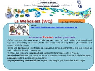 ¿Qué sugerencias hay?
Para que una Proceso sea claro y alcanzable:
Fuente:
http://www.eduteka.org/pdfdir/WebQuestLineamientos.pdf
•Defina claramente las fases, pasos o cada subtarea , como y cuando, dejando establecido qué
requiere el estudiante para realizarla, tanto en Recursos como en competencias y habilidades en el
manejo de la información.
•Defina una logística clara (si el trabajo es en grupos, si se van a asignar roles, si se va a realizar un
producto final individual o colectivo, etc.)
•Verifique que exista una correspondencia lógica entre la Tarea general y el Proceso.
•Anticipe las dificultades que puede encontrar el estudiante durante el desarrollo de la WebQuest,
y explíquele todo lo que sea necesario aclarar.
•Haga sugerencias y recomendaciones respecto a estrategias que el estudiante deba seguir.
 