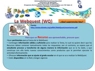 ¿Qué sugerencias hay?
Para que un Recurso sea aprovechable, procure que:
Fuente:
http://www.eduteka.org/pdfdir/WebQuestLineamientos.pdf
•Sean pertinentes para el tema de la WebQuest.
• Contengan información válida y suficiente para realizar la Tarea, lo cual no quiere decir que los
Recursos deban contener textualmente todas las respuestas; por el contrario, se espera que el
estudiante procese y transforme de alguna manera la información que se la ha dado, y que
construya con ella tanto nuevos conocimientos como productos que le permitan ejecutar la
actividad efectivamente.
•· Ofrezcan información que se ajuste al grado escolar en el que se va a realizar la WebQuest.
•· Estén disponibles en la Red y tengan vigencia
 