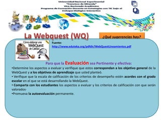 ¿Qué sugerencias hay?
Para que la Evaluación sea Pertinente y efectiva:
Fuente:
http://www.eduteka.org/pdfdir/WebQuestLineamientos.pdf
•Determine los aspectos a evaluar y verifique que estos correspondan a los objetivo general de la
WebQuest y a los objetivos de aprendizaje que usted planteó.
• Verifique que la escala de calificación de los criterios de desempeño estén acordes con el grado
escolar en el que se está desarrollando la WebQuest.
• Comparta con los estudiantes los aspectos a evaluar y los criterios de calificación con que serán
valorados·
•Promueva la autoevaluación permanente.
 