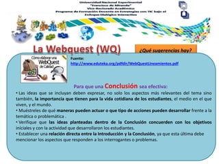 ¿Qué sugerencias hay?
Para que una Conclusión sea efectiva:
Fuente:
http://www.eduteka.org/pdfdir/WebQuestLineamientos.pdf
• Las ideas que se incluyan deben expresar, no solo los aspectos más relevantes del tema sino
también, la importancia que tienen para la vida cotidiana de los estudiantes, el medio en el que
viven, y el mundo.
• Muéstreles de qué maneras pueden actuar o que tipo de acciones pueden desarrollar frente a la
temática o problemática .
• Verifique que las ideas planteadas dentro de la Conclusión concuerden con los objetivos
iníciales y con la actividad que desarrollaron los estudiantes.
• Establecer una relación directa entre la Introducción y la Conclusión, ya que esta última debe
mencionar los aspectos que responden a los interrogantes o problemas.
 