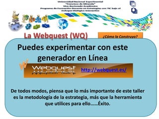 ¿Cómo la Construyo?
Puedes experimentar con este
generador en Línea
De todos modos, piensa que lo más importante de este taller
es la metodología de la estrategia, más que la herramienta
que utilices para ello……Éxito.
http://webquest.es/
 