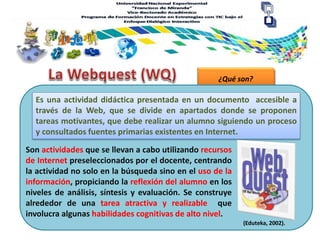 ¿Qué son?
Es una actividad didáctica presentada en un documento accesible a
través de la Web, que se divide en apartados donde se proponen
tareas motivantes, que debe realizar un alumno siguiendo un proceso
y consultados fuentes primarias existentes en Internet.
(Eduteka, 2002).
Son actividades que se llevan a cabo utilizando recursos
de Internet preseleccionados por el docente, centrando
la actividad no solo en la búsqueda sino en el uso de la
información, propiciando la reflexión del alumno en los
niveles de análisis, síntesis y evaluación. Se construye
alrededor de una tarea atractiva y realizable que
involucra algunas habilidades cognitivas de alto nivel.
 