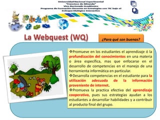 ¿Para qué son buenas?
Promueve en los estudiantes el aprendizaje ó la
profundización del conocimientos en una materia
o área específica, mas que enfocarse en el
desarrollo de competencias en el manejo de una
herramienta informática en particular.
Desarrolla competencias en el estudiante para la
utilización adecuada de la información
proveniente de internet.
Promueva la practica efectiva del aprendizaje
cooperativo, pues sus estrategias ayudan a los
estudiantes a desarrollar habilidades y a contribuir
al producto final del grupo.
 