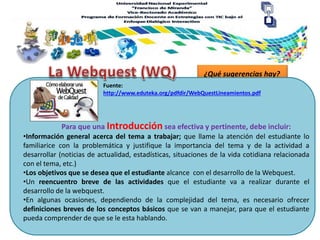 ¿Qué sugerencias hay?
Para que una Introducción sea efectiva y pertinente, debe incluir:
Fuente:
http://www.eduteka.org/pdfdir/WebQuestLineamientos.pdf
•Información general acerca del tema a trabajar; que llame la atención del estudiante lo
familiarice con la problemática y justifique la importancia del tema y de la actividad a
desarrollar (noticias de actualidad, estadísticas, situaciones de la vida cotidiana relacionada
con el tema, etc.)
•Los objetivos que se desea que el estudiante alcance con el desarrollo de la Webquest.
•Un reencuentro breve de las actividades que el estudiante va a realizar durante el
desarrollo de la webquest.
•En algunas ocasiones, dependiendo de la complejidad del tema, es necesario ofrecer
definiciones breves de los conceptos básicos que se van a manejar, para que el estudiante
pueda comprender de que se le esta hablando.
 