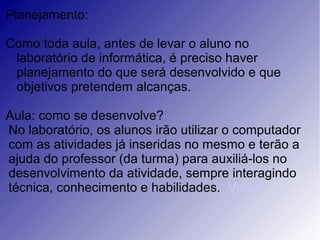 Planejamento:
Como toda aula, antes de levar o aluno no
laboratório de informática, é preciso haver
planejamento do que será desenvolvido e que
objetivos pretendem alcanças.
Aula: como se desenvolve?
No laboratório, os alunos irão utilizar o computador
com as atividades já inseridas no mesmo e terão a
ajuda do professor (da turma) para auxiliá-los no
desenvolvimento da atividade, sempre interagindo
técnica, conhecimento e habilidades. Voltar
 