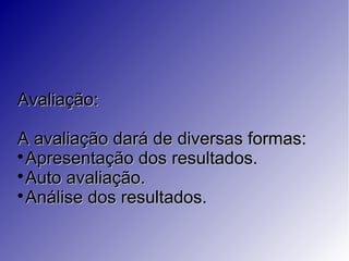 Avaliação:Avaliação:
A avaliação dará de diversas formas:A avaliação dará de diversas formas:

Apresentação dos resultados.Apresentação dos resultados.

Auto avaliação.Auto avaliação.

Análise dos resultados.Análise dos resultados.
 