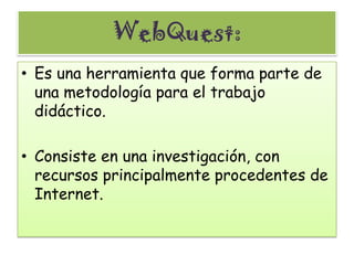 WebQuest: Es una herramienta que forma parte de una metodología para el trabajo didáctico. Consiste en una investigación, con recursos principalmente procedentes de Internet. 