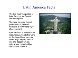 Latin America Facts The two major languages of Latin America are Spanish and Portuguese. The most common form of government is Federal Republic, a democratic style of government. Latin America is rich in natural resources and leads the world as the largest beef exporter. Other major exports include iron ore, copper, tin, oil, natural gas, natural rubber and various produce. 