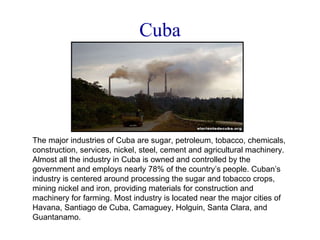 Cuba The major industries of Cuba are sugar, petroleum, tobacco, chemicals, construction, services, nickel, steel, cement and agricultural machinery. Almost all the industry in Cuba is owned and controlled by the government and employs nearly 78% of the country’s people. Cuban’s industry is centered around processing the sugar and tobacco crops, mining nickel and iron, providing materials for construction and machinery for farming. Most industry is located near the major cities of Havana, Santiago de Cuba, Camaguey, Holguin, Santa Clara, and Guantanamo. 
