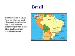 Brazil Brazil is located in South America taking up most of the central and eastern part of the  continent. Brazil is larger than all the other South American countries combined. 